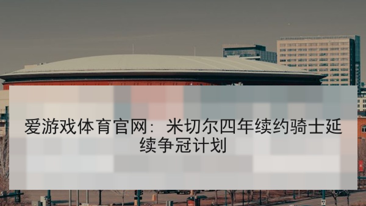 爱游戏体育官网: 米切尔四年续约骑士延续争冠计划