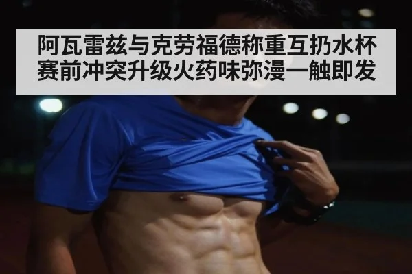 阿瓦雷兹与克劳福德称重互扔水杯 赛前冲突升级火药味弥漫一触即发